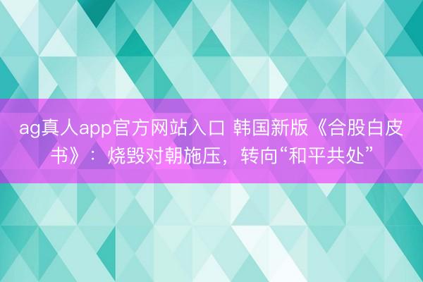 ag真人app官方网站入口 韩国新版《合股白皮书》：烧毁对朝施压，转向“和平共处”
