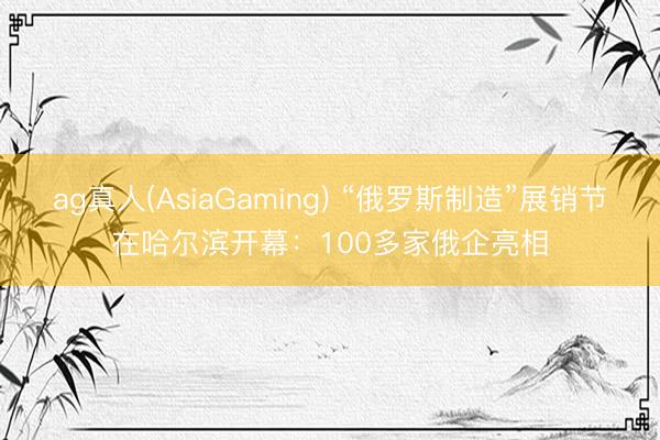 ag真人(AsiaGaming) “俄罗斯制造”展销节在哈尔滨开幕：100多家俄企亮相