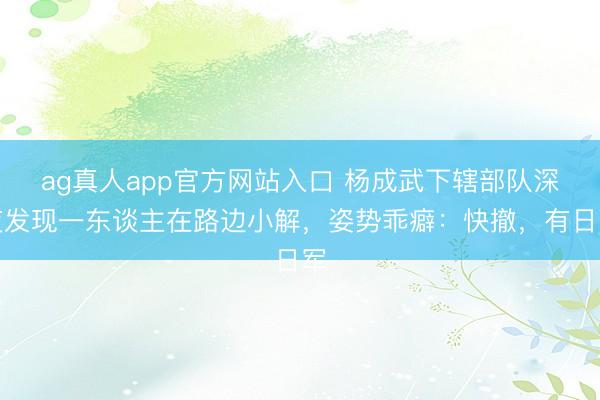 ag真人app官方网站入口 杨成武下辖部队深夜发现一东谈主在路边小解，姿势乖癖：快撤，有日军