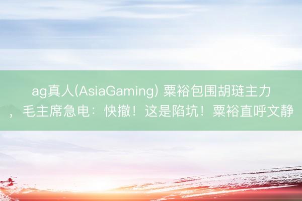 ag真人(AsiaGaming) 粟裕包围胡琏主力，毛主席急电：快撤！这是陷坑！粟裕直呼文静