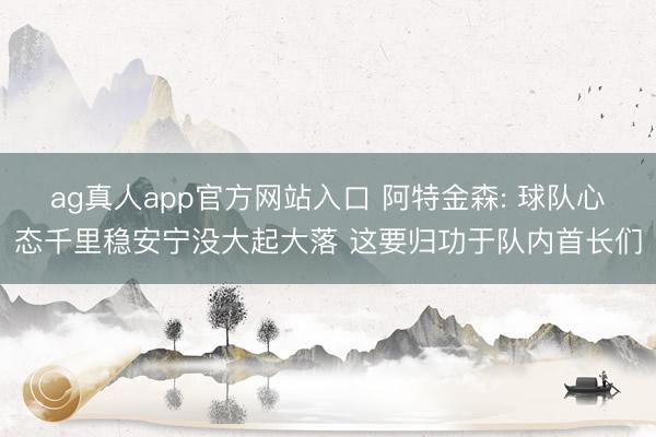 ag真人app官方网站入口 阿特金森: 球队心态千里稳安宁没大起大落 这要归功于队内首长们