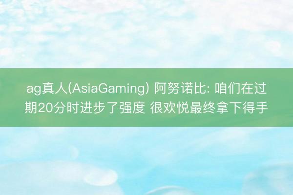 ag真人(AsiaGaming) 阿努诺比: 咱们在过期20分时进步了强度 很欢悦最终拿下得手