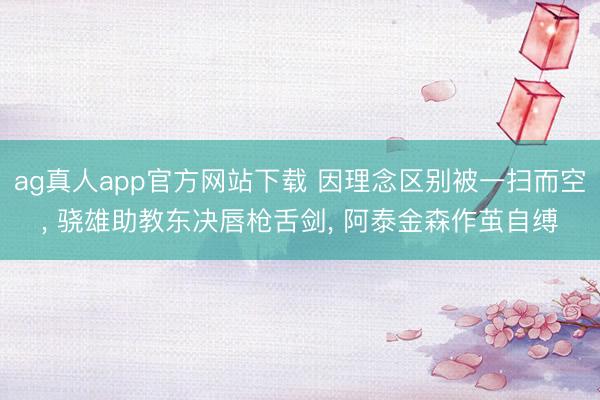 ag真人app官方网站下载 因理念区别被一扫而空， 骁雄助教东决唇枪舌剑， 阿泰金森作茧自缚