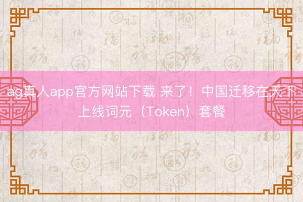 ag真人app官方网站下载 来了！中国迁移在天下上线词元（Token）套餐