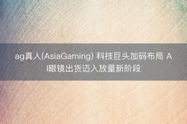 ag真人(AsiaGaming) 科技巨头加码布局 AI眼镜出货迈入放量新阶段
