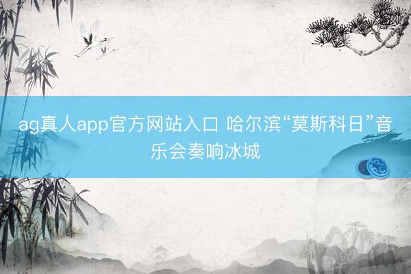 ag真人app官方网站入口 哈尔滨“莫斯科日”音乐会奏响冰城