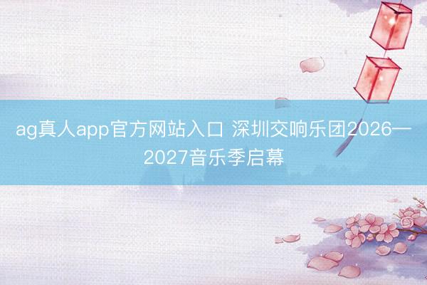 ag真人app官方网站入口 深圳交响乐团2026—2027音乐季启幕