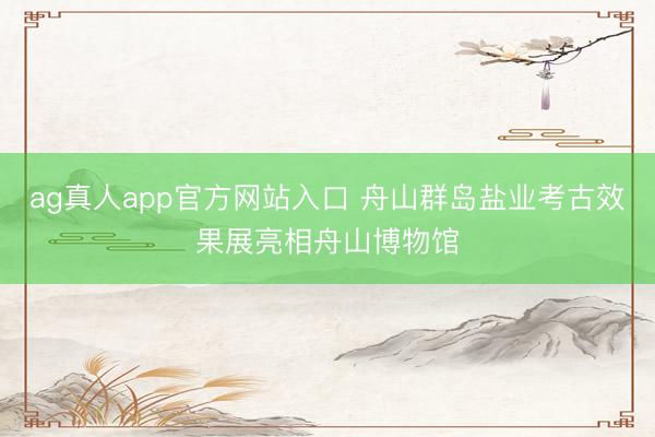 ag真人app官方网站入口 舟山群岛盐业考古效果展亮相舟山博物馆