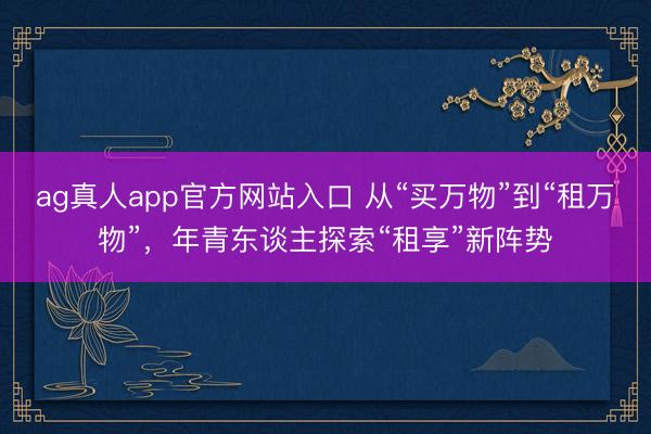 ag真人app官方网站入口 从“买万物”到“租万物”，年青东谈主探索“租享”新阵势