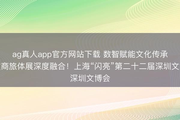 ag真人app官方网站下载 数智赋能文化传承，文商旅体展深度融合！上海“闪亮”第二十二届深圳文博会