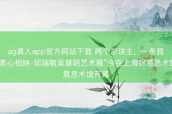 ag真人app官方网站下载 两个东谈主，一条路……“素心相映·邱瑞敏吴慧明艺术展”今在上海好意思术馆开幕