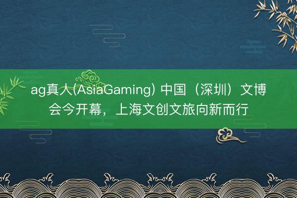 ag真人(AsiaGaming) 中国（深圳）文博会今开幕，上海文创文旅向新而行