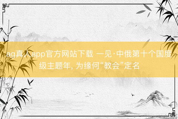 ag真人app官方网站下载 一见·中俄第十个国度级主题年， 为缘何“教会”定名