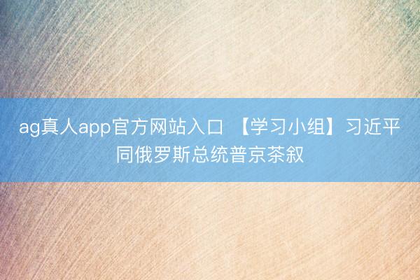 ag真人app官方网站入口 【学习小组】习近平同俄罗斯总统普京茶叙