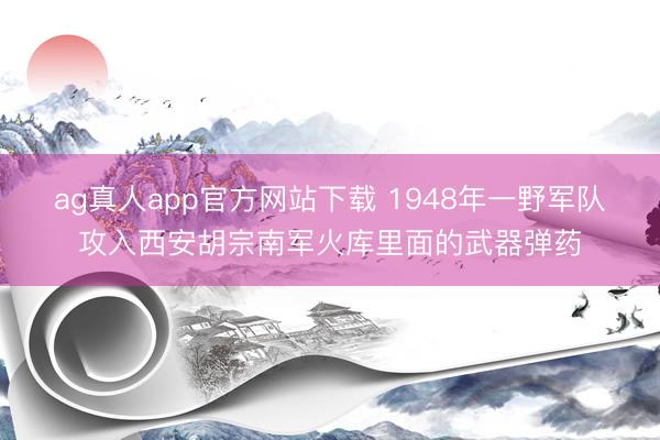 ag真人app官方网站下载 1948年一野军队攻入西安胡宗南军火库里面的武器弹药