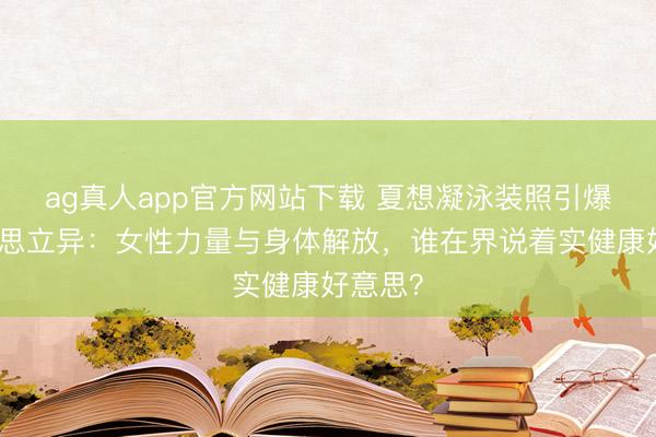 ag真人app官方网站下载 夏想凝泳装照引爆审好意思立异：女性力量与身体解放，谁在界说着实健康好意思？