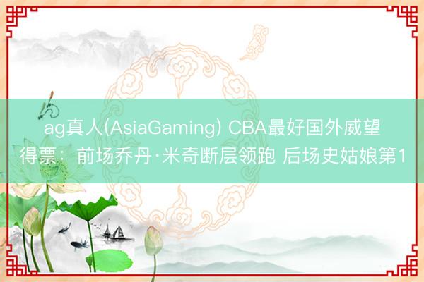 ag真人(AsiaGaming) CBA最好国外威望得票：前场乔丹·米奇断层领跑 后场史姑娘第1
