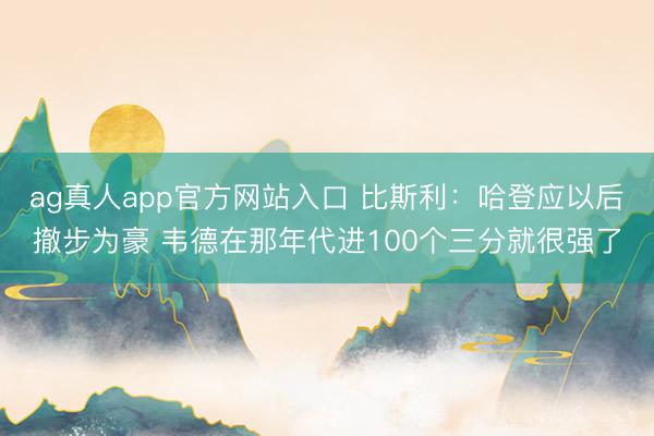 ag真人app官方网站入口 比斯利：哈登应以后撤步为豪 韦德在那年代进100个三分就很强了