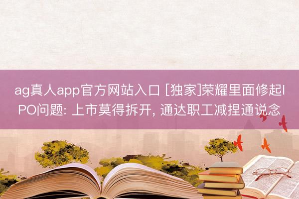 ag真人app官方网站入口 [独家]荣耀里面修起IPO问题: 上市莫得拆开， 通达职工减捏通说念