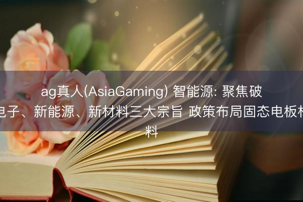 ag真人(AsiaGaming) 智能源: 聚焦破费电子、新能源、新材料三大宗旨 政策布局固态电板材料