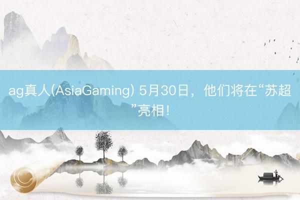 ag真人(AsiaGaming) 5月30日，他们将在“苏超”亮相！