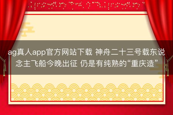 ag真人app官方网站下载 神舟二十三号载东说念主飞船今晚出征 仍是有纯熟的“重庆造”
