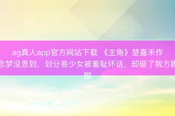ag真人app官方网站下载 《主角》楚嘉禾作念梦没思到，划分易少女被羞耻坏话，却砸了我方脚