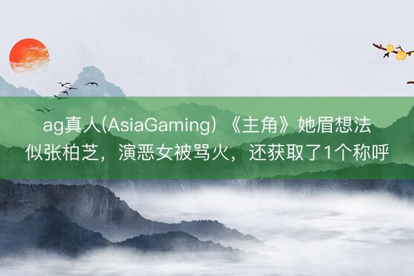 ag真人(AsiaGaming) 《主角》她眉想法似张柏芝，演恶女被骂火，还获取了1个称呼