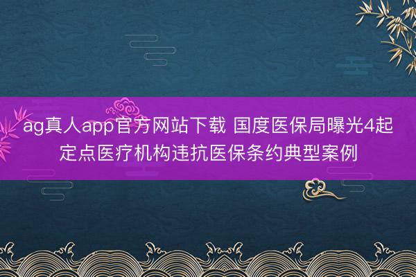 ag真人app官方网站下载 国度医保局曝光4起定点医疗机构违抗医保条约典型案例