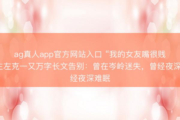 ag真人app官方网站入口 “我的女友嘴很贱”博主左克一又万字长文告别:曾在岑岭迷失,曾经夜深难眠