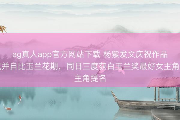 ag真人app官方网站下载 杨紫发文庆祝作品达成并自比玉兰花期，同日三度获白玉兰奖最好女主角提名