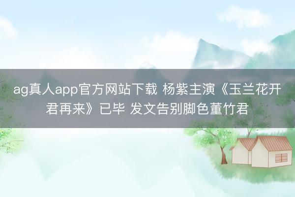 ag真人app官方网站下载 杨紫主演《玉兰花开君再来》已毕 发文告别脚色董竹君