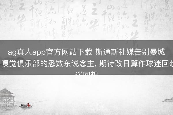 ag真人app官方网站下载 斯通斯社媒告别曼城: 嗅觉俱乐部的悉数东说念主, 期待改日算作球迷回想