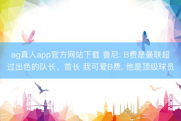 ag真人app官方网站下载 鲁尼: B费是曼联超过出色的队长、首长 我可爱B费， 他是顶级球员