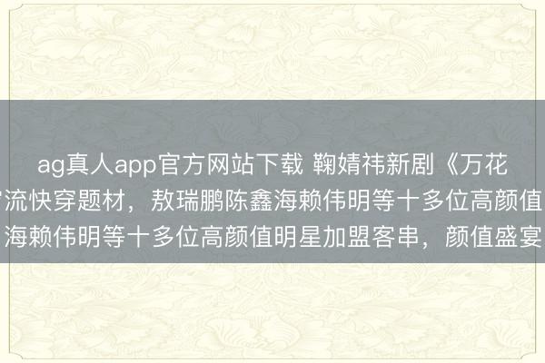 ag真人app官方网站下载 鞠婧祎新剧《万花天下》开机，大女主无穷流快穿题材，敖瑞鹏陈鑫海赖伟明等十多位高颜值明星加盟客串，颜值盛宴
