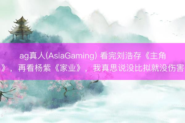 ag真人(AsiaGaming) 看完刘浩存《主角》，再看杨紫《家业》，我真思说没比拟就没伤害