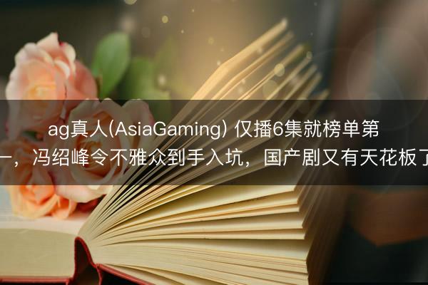 ag真人(AsiaGaming) 仅播6集就榜单第一，冯绍峰令不雅众到手入坑，国产剧又有天花板了