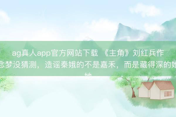 ag真人app官方网站下载 《主角》刘红兵作念梦没猜测，造谣秦娥的不是嘉禾，而是藏得深的她