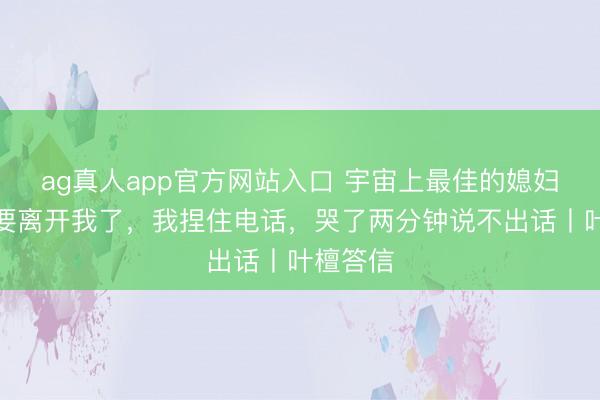 ag真人app官方网站入口 宇宙上最佳的媳妇，可能要离开我了，我