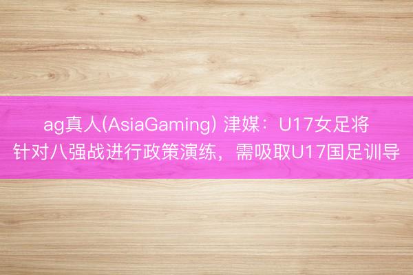 ag真人(AsiaGaming) 津媒：U17女足将针对八强战进行政策演练，需吸取U17国足训导