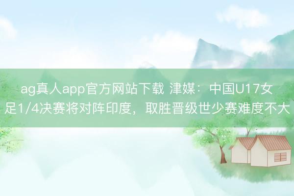 ag真人app官方网站下载 津媒：中国U17女足1/4决赛将对阵印度，取胜晋级世少赛难度不大