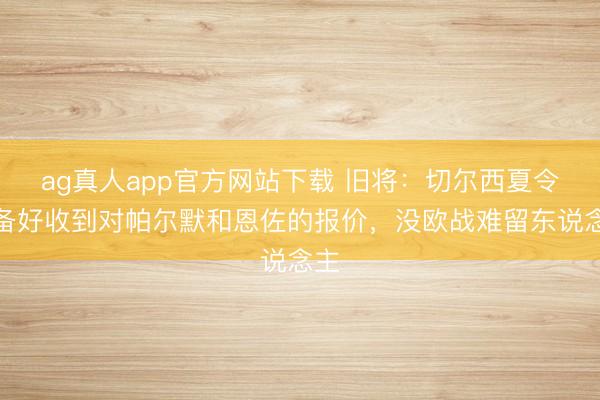 ag真人app官方网站下载 旧将：切尔西夏令准备好收到对帕尔默和恩佐的报价，没欧战难留东说念主