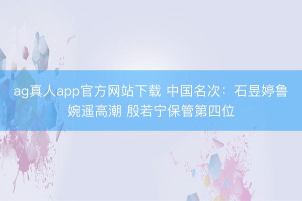 ag真人app官方网站下载 中国名次：石昱婷鲁婉遥高潮 殷若宁保管第四位