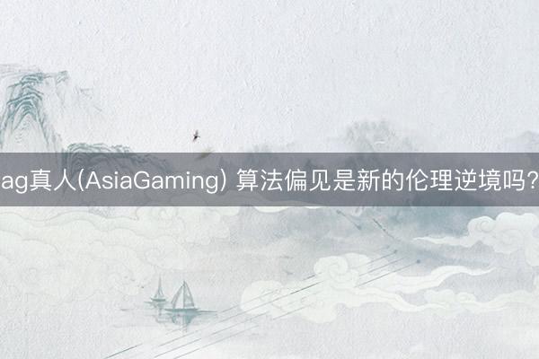 ag真人(AsiaGaming) 算法偏见是新的伦理逆境吗?