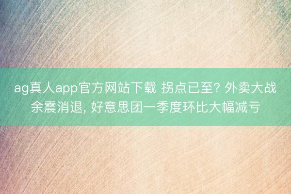 ag真人app官方网站下载 拐点已至? 外卖大战余震消退， 好意思团一季度环比大幅减亏