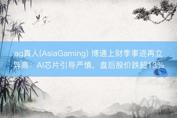 ag真人(AsiaGaming) 博通上财季事迹再立异高：AI芯片引导严慎，盘后股价跌超13%