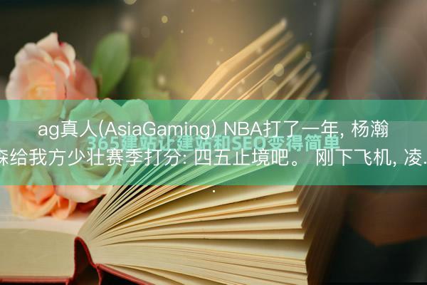 ag真人(AsiaGaming) NBA打了一年， 杨瀚森给我方少壮赛季打分: 四五止境吧。 刚下飞机， 凌...