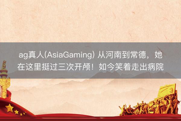 ag真人(AsiaGaming) 从河南到常德，她在这里挺过三次开颅！如今笑着走出病院