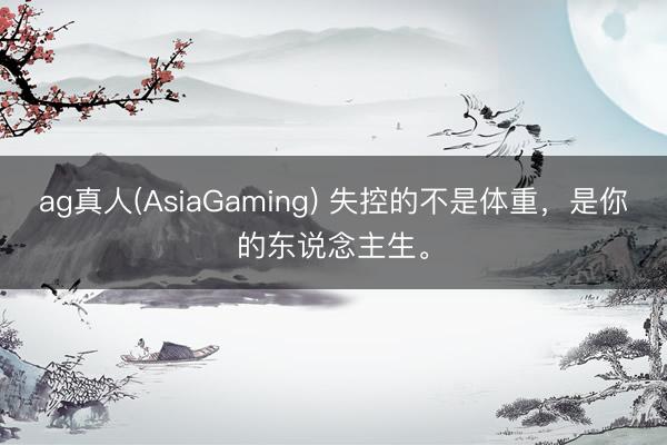 ag真人(AsiaGaming) 失控的不是体重，是你的东说念主生。