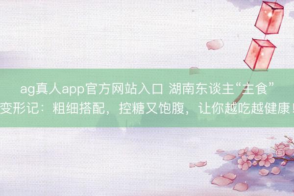 ag真人app官方网站入口 湖南东谈主“主食”变形记：粗细搭配，控糖又饱腹，让你越吃越健康！